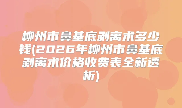 柳州市鼻基底剥离术多少钱(2026年柳州市鼻基底剥离术价格收费表全新透析)