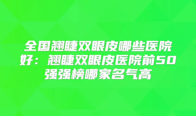 全国翘睫双眼皮哪些医院好：翘睫双眼皮医院前50强强榜哪家名气高