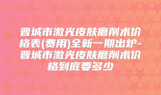 晋城市激光皮肤磨削术价格表(费用)全新一期出炉-晋城市激光皮肤磨削术价格到底要多少