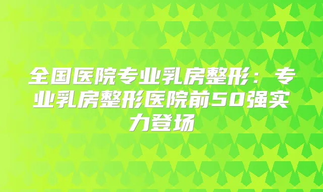 全国医院专业乳房整形：专业乳房整形医院前50强实力登场