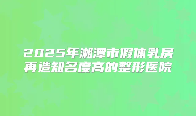 2025年湘潭市假体乳房再造知名度高的整形医院