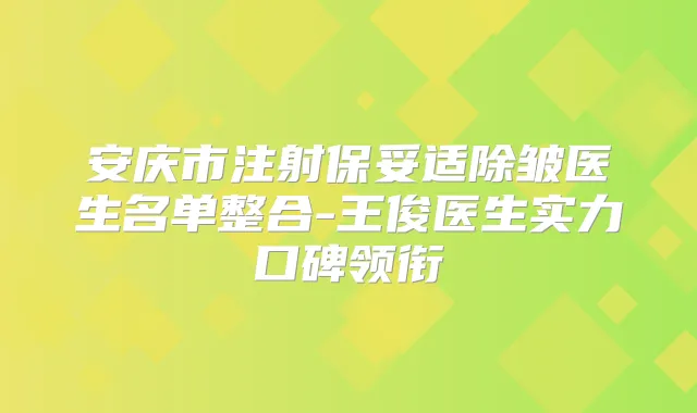 安庆市注射除皱医生名单整合-王俊医生实力口碑领衔