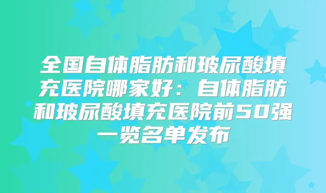 全国自体脂肪和玻尿酸填充医院哪家好：自体脂肪和玻尿酸填充医院前50强一览名单发布