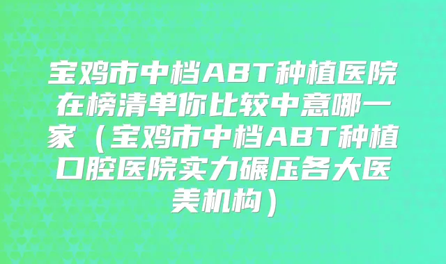 宝鸡市中档ABT种植医院在榜清单你比较中意哪一家（宝鸡市中档ABT种植口腔医院实力碾压各大医美机构）