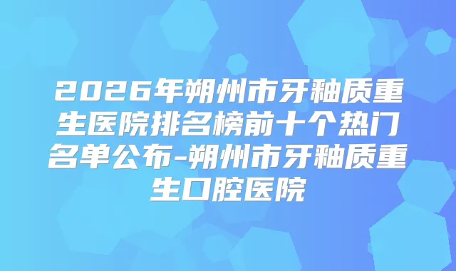 2026年朔州市牙釉质重生医院排名榜前十个热门名单公布-朔州市牙釉质重生口腔医院