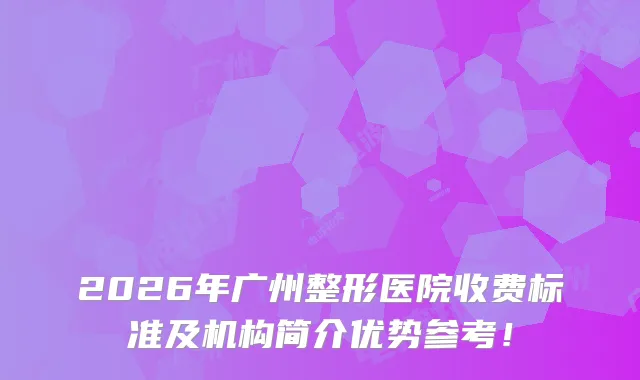 2026年广州整形医院收费标准及机构简介优势参考！