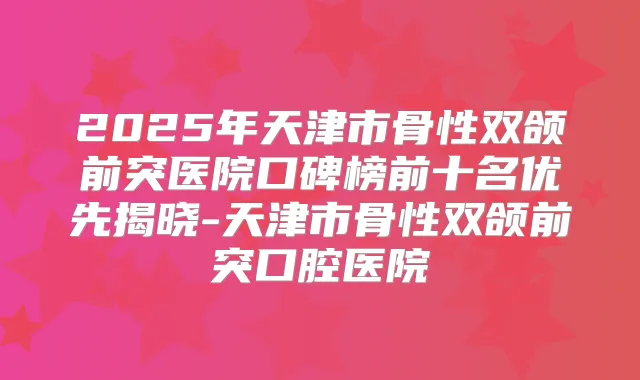 2025年天津市骨性双颌前突医院口碑榜前十名优先揭晓-天津市骨性双颌前突口腔医院