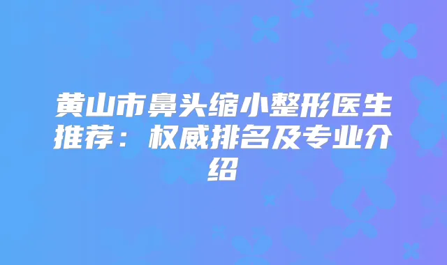 黄山市鼻头缩小整形医生推荐:排名及专业介绍