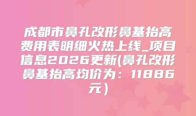 成都市鼻孔改形鼻基抬高费用表明细火热上线_项目信息2026更新(鼻孔改形鼻基抬高均价为：11886元）