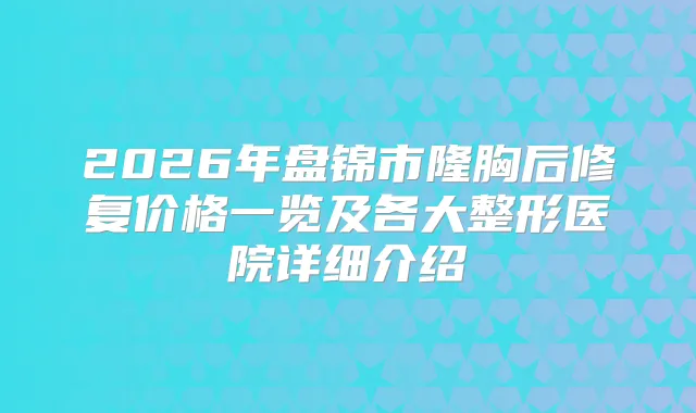 2026年盘锦市隆胸后修复价格一览及各大整形医院详细介绍