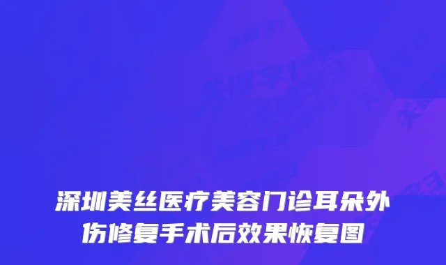 深圳美丝医疗美容门诊耳朵外伤修复手术后效果恢复图