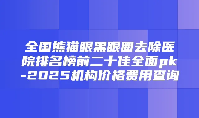 全国熊猫眼黑眼圈去除医院排名榜前二十佳全面pk-2025机构价格费用查询