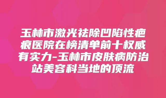 玉林市激光祛除凹陷性疤痕医院在榜清单前十有实力-玉林市皮肤病防治站美容科当地的顶流
