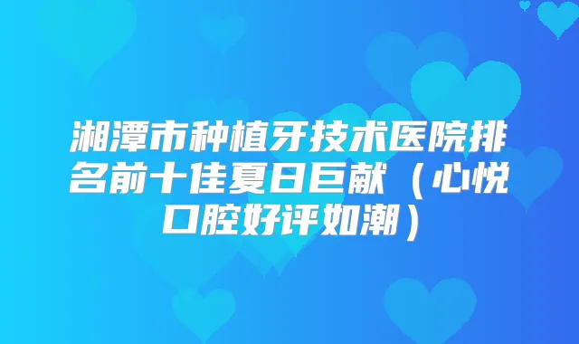 湘潭市种植牙技术医院排名前十佳夏日巨献(心悦口腔好评如潮)