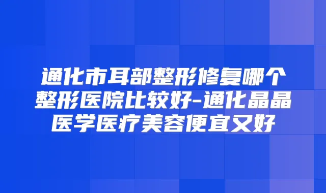 通化市耳部整形修复哪个整形医院比较好-通化晶晶医学医疗美容便宜又好