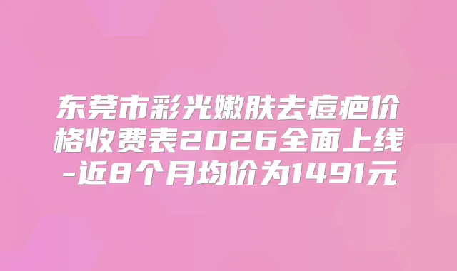 东莞市彩光嫩肤去痘疤价格收费表2026全面上线-近8个月均价为1491元