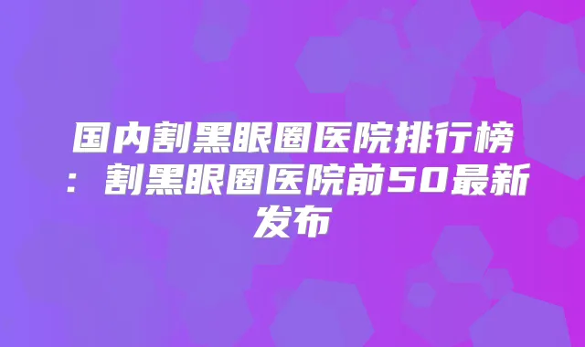 国内割黑眼圈医院排行榜：割黑眼圈医院前50新发布