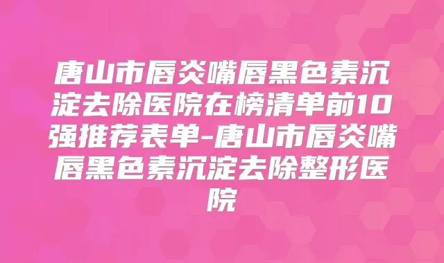 唐山市唇炎嘴唇黑色素沉淀去除医院在榜清单前10强推荐表单-唐山市唇炎嘴唇黑色素沉淀去除整形医院