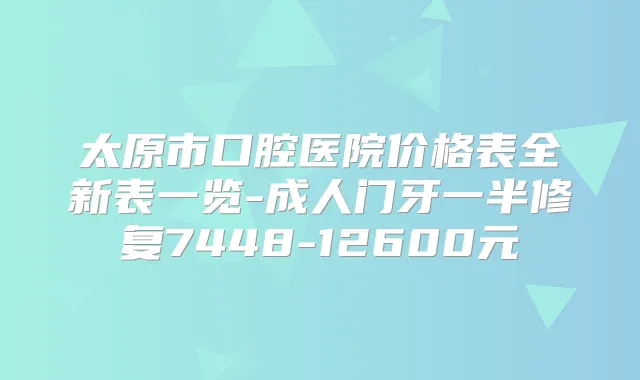 太原市口腔医院价格表全新表一览-成人门牙一半修复7448-12600元