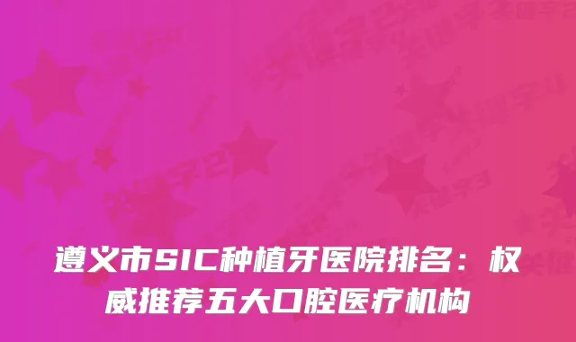 遵义市SIC种植牙医院排名:推荐五大口腔医疗机构