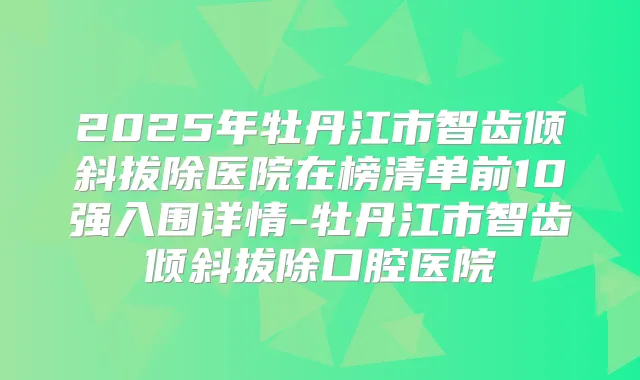2025年牡丹江市智齿倾斜拔除医院在榜清单前10强入围详情-牡丹江市智齿倾斜拔除口腔医院