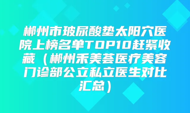 郴州市玻尿酸垫太阳穴医院上榜名单TOP10赶紧收藏（郴州禾美荟医疗美容门诊部公立私立医生对比汇总）
