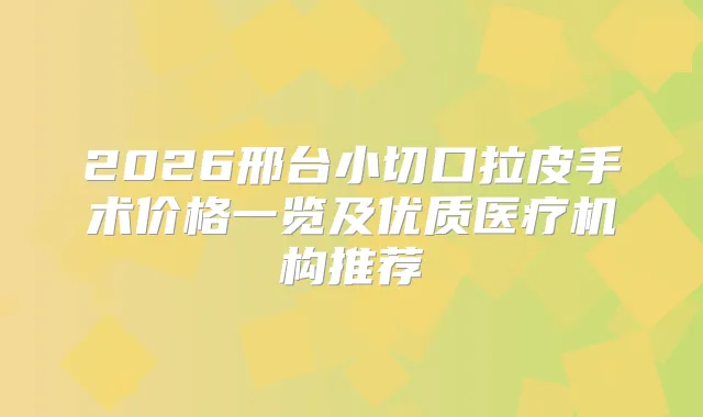 2026邢台小切口拉皮手术价格一览及优质医疗机构推荐