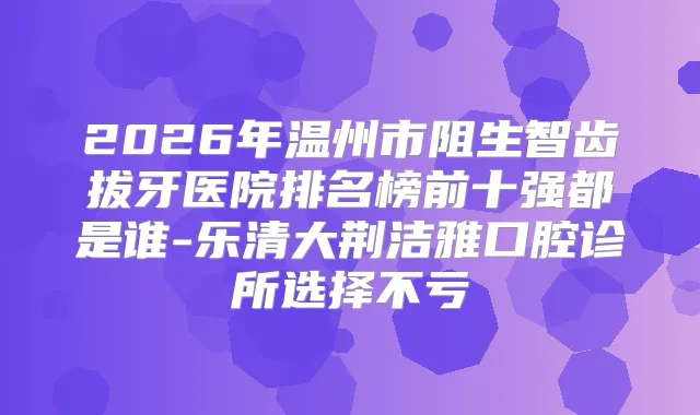 2026年温州市阻生智齿拔牙医院排名榜前十强都是谁-乐清大荆洁雅口腔诊所选择不亏