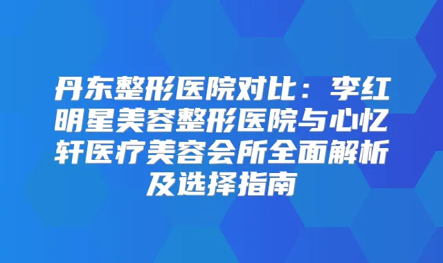 丹东整形医院对比：李红明星美容整形医院与心忆轩医疗美容会所全面解析及选择指南
