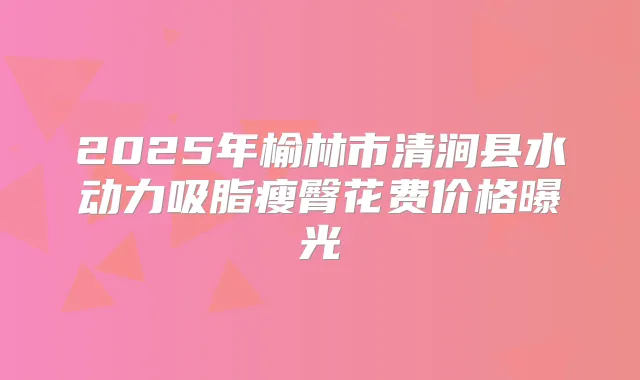 2025年榆林市清涧县水动力吸脂瘦臀花费价格曝光