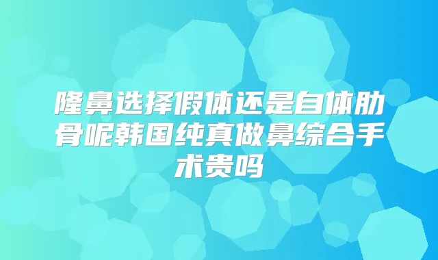 隆鼻选择假体还是自体肋骨呢韩国纯真做鼻综合手术贵吗
