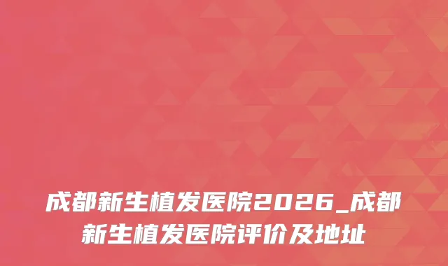 成都新生植发医院2026_成都新生植发医院评价及地址
