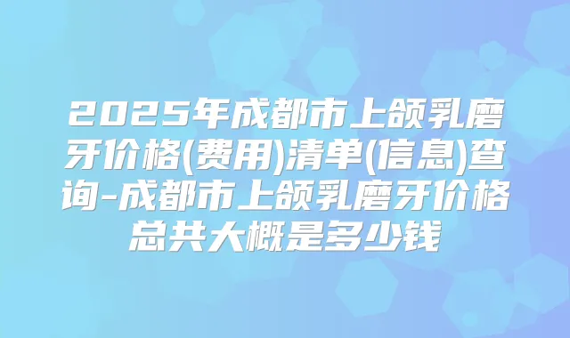 2025年成都市上颌乳磨牙价格(费用)清单(信息)查询-成都市上颌乳磨牙价格总共大概是多少钱