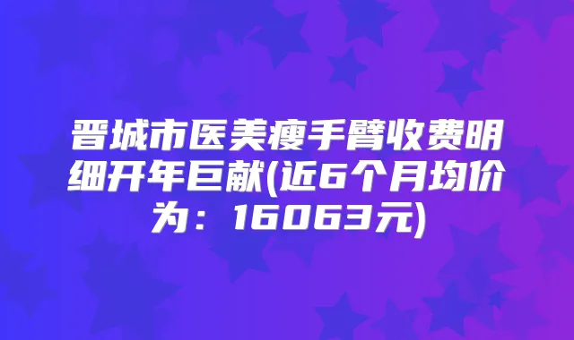 晋城市医美瘦手臂收费明细开年巨献(近6个月均价为：16063元)
