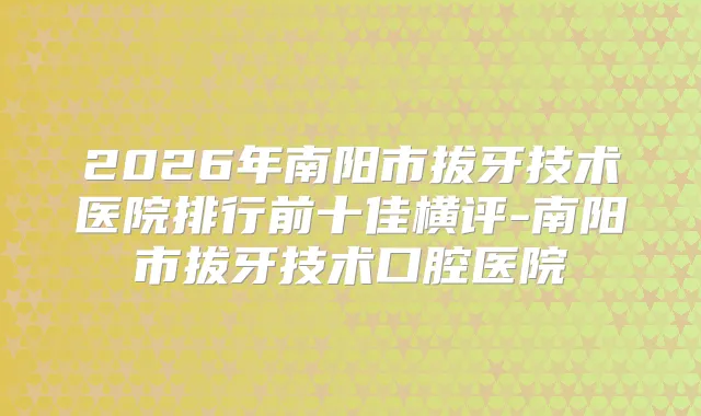 2026年南阳市拔牙技术医院排行前十佳横评-南阳市拔牙技术口腔医院