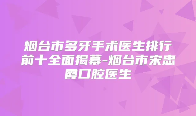 烟台市多牙手术医生排行前十全面揭幕-烟台市宋忠霞口腔医生