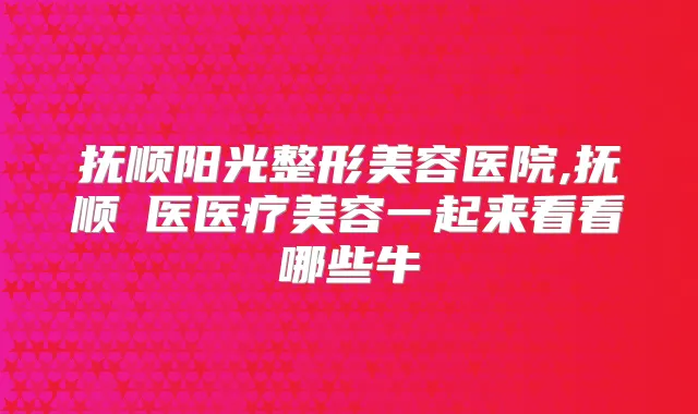 抚顺阳光整形美容医院,抚顺佲医医疗美容一起来看看哪些牛