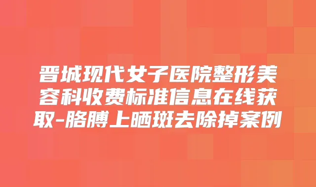 晋城现代女子医院整形美容科收费标准信息在线获取-胳膊上晒斑去除掉案例