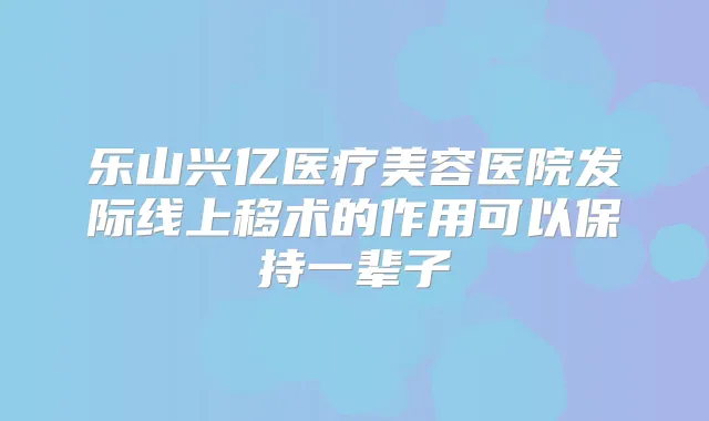 乐山兴亿医疗美容医院发际线上移术的作用可以保持一辈子