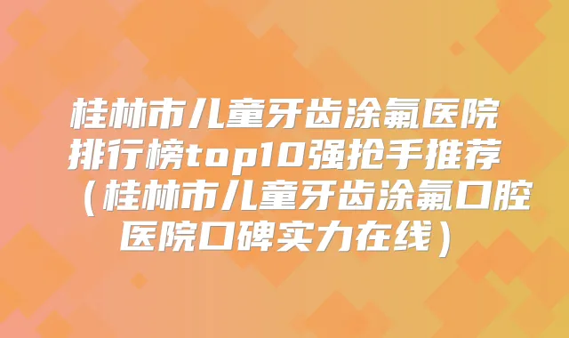 桂林市儿童牙齿涂氟医院排行榜top10强抢手推荐（桂林市儿童牙齿涂氟口腔医院口碑实力在线）