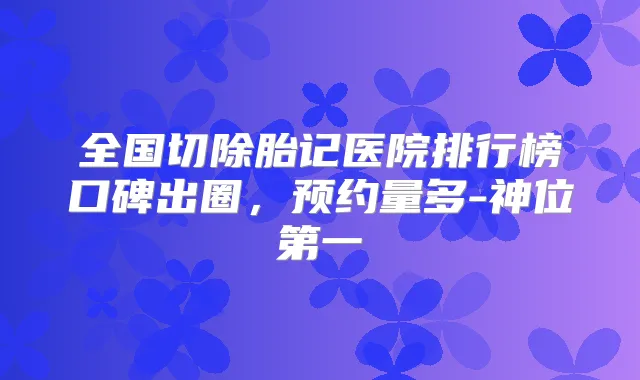 全国切除胎记医院排行榜口碑出圈,预约量多-神位第一