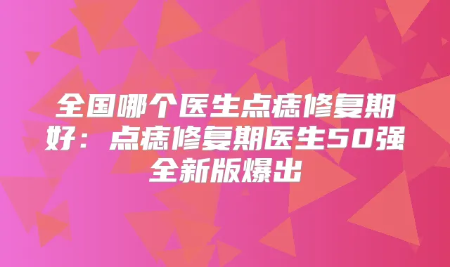 全国哪个医生点痣修复期好:点痣修复期医生50强全新版爆出