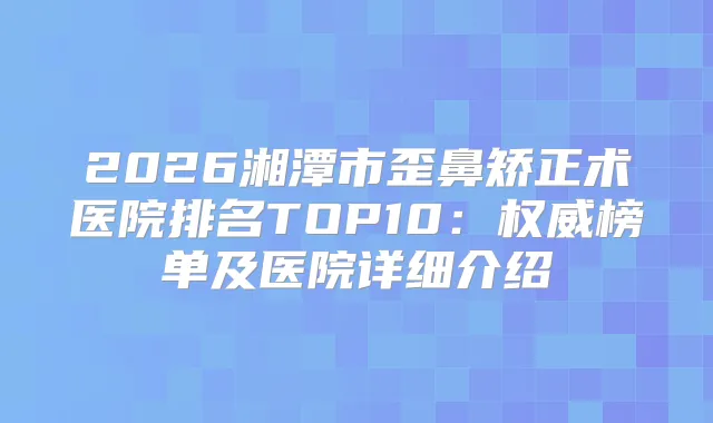 2026湘潭市歪鼻矫正术医院排名TOP10:榜单及医院详细介绍
