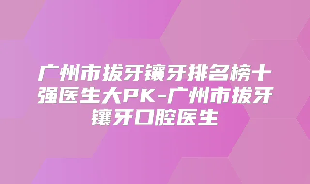 广州市拔牙镶牙排名榜十强医生大PK-广州市拔牙镶牙口腔医生