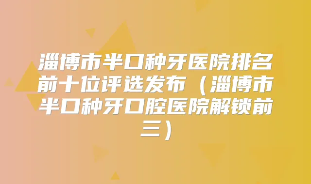 淄博市半口种牙医院排名前十位评选发布（淄博市半口种牙口腔医院解锁前三）