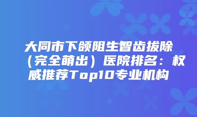 大同市下颌阻生智齿拔除（完全萌出）医院排名：推荐Top10专业机构