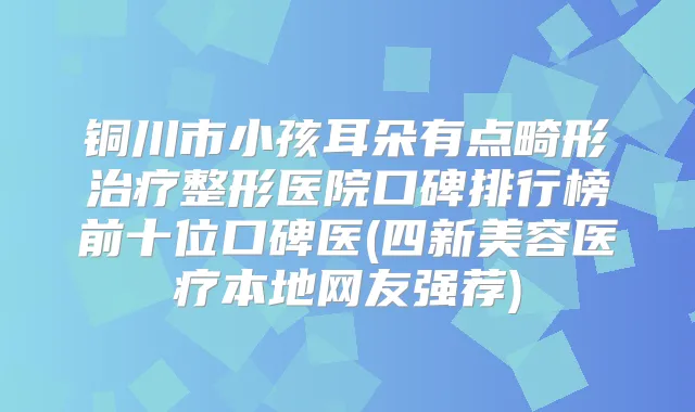 铜川市小孩耳朵有点畸形整形医院口碑排行榜前十位口碑医(四新美容医疗本地网友强荐)
