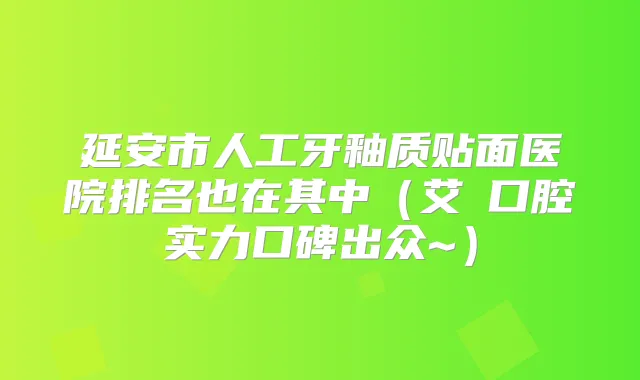 延安市人工牙釉质贴面医院排名也在其中（艾琎口腔实力口碑出众~）