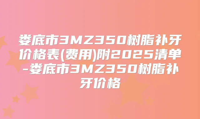 娄底市3MZ350树脂补牙价格表(费用)附2025清单-娄底市3MZ350树脂补牙价格