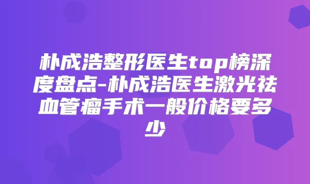 朴成浩整形医生top榜深度盘点-朴成浩医生激光祛血管瘤手术一般价格要多少